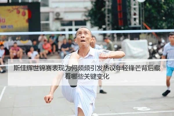 斯佳辉世锦赛表现为何频频引发热议年轻锋芒背后藏着哪些关键变化